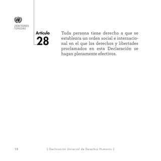58
Artículo
NACIONES
UNIDAS
| Declaración Universal de Derechos Humanos |
Toda persona tiene derecho a que se
establezca un orden social e internacio-
nal en el que los derechos y libertades
proclamados en esta Declaración se
hagan plenamente efectivos.
28
 