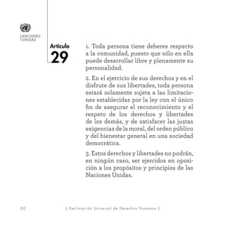 6 0
Artículo
NACIONES
UNIDAS
| Declaración Universal de Derechos Humanos |
1. Toda persona tiene deberes respecto
a la comunidad, puesto que sólo en ella
puede desarrollar libre y plenamente su
personalidad.
2. En el ejercicio de sus derechos y en el
disfrute de sus libertades, toda persona
estará solamente sujeta a las limitacio-
nes establecidas por la ley con el único
fin de asegurar el reconocimiento y el
respeto de los derechos y libertades
de los demás, y de satisfacer las justas
exigencias de la moral, del orden público
y del bienestar general en una sociedad
democrática.
3. Estos derechos y libertades no podrán,
en ningún caso, ser ejercidos en oposi-
ción a los propósitos y principios de las
Naciones Unidas.
 