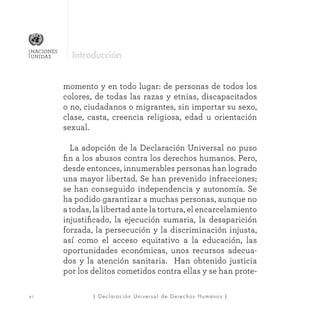| Declaración Universal de Derechos Humanos |v i
NACIONES
UNIDAS
momento y en todo lugar: de personas de todos los
colores, de todas las razas y etnias, discapacitados
o no, ciudadanos o migrantes, sin importar su sexo,
clase, casta, creencia religiosa, edad u orientación
sexual.
	 La adopción de la Declaración Universal no puso
fin a los abusos contra los derechos humanos. Pero,
desde entonces, innumerables personas han logrado
una mayor libertad. Se han prevenido infracciones;
se han conseguido independencia y autonomía. Se
ha podido garantizar a muchas personas, aunque no
a todas, la libertad ante la tortura, el encarcelamiento
injustificado, la ejecución sumaria, la desaparición
forzada, la persecución y la discriminación injusta,
así como el acceso equitativo a la educación, las
oportunidades económicas, unos recursos adecua-
dos y la atención sanitaria. Han obtenido justicia
por los delitos cometidos contra ellas y se han prote-
Introducción
 