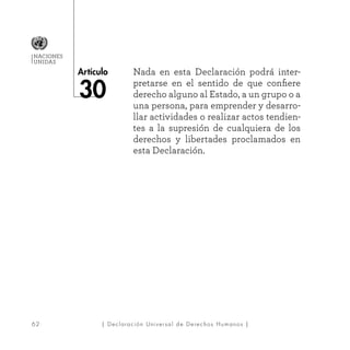 62
Artículo
NACIONES
UNIDAS
| Declaración Universal de Derechos Humanos |
Nada en esta Declaración podrá inter-
pretarse en el sentido de que confiere
derecho alguno al Estado, a un grupo o a
una persona, para emprender y desarro-
llar actividades o realizar actos tendien-
tes a la supresión de cualquiera de los
derechos y libertades proclamados en
esta Declaración.
30
 
