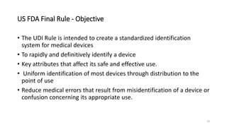 US FDA Final Rule - Objective
• The UDI Rule is intended to create a standardized identification
system for medical devices
• To rapidly and definitively identify a device
• Key attributes that affect its safe and effective use.
• Uniform identification of most devices through distribution to the
point of use
• Reduce medical errors that result from misidentification of a device or
confusion concerning its appropriate use.
10
 