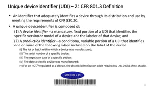 Unique device identifier (UDI) – 21 CFR 801.3 Definition
• An identifier that adequately identifies a device through its distribution and use by
meeting the requirements of CFR 830.20.
• A unique device identifier is composed of:
(1) A device identifier --a mandatory, fixed portion of a UDI that identifies the
specific version or model of a device and the labeler of that device; and
(2) A production identifier --a conditional, variable portion of a UDI that identifies
one or more of the following when included on the label of the device:
(i) The lot or batch within which a device was manufactured;
(ii) The serial number of a specific device;
(iii) The expiration date of a specific device;
(iv) The date a specific device was manufactured;
(v) For an HCT/P regulated as a device, the distinct identification code required by 1271.290(c) of this chapter.
12
 