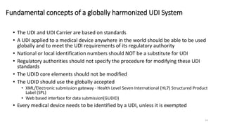 Fundamental concepts of a globally harmonized UDI System
• The UDI and UDI Carrier are based on standards
• A UDI applied to a medical device anywhere in the world should be able to be used
globally and to meet the UDI requirements of its regulatory authority
• National or local identification numbers should NOT be a substitute for UDI
• Regulatory authorities should not specify the procedure for modifying these UDI
standards
• The UDID core elements should not be modified
• The UDID should use the globally accepted
• XML/Electronic submission gateway - Health Level Seven International (HL7) Structured Product
Label (SPL)
• Web based interface for data submission(GUDID)
• Every medical device needs to be identified by a UDI, unless it is exempted
14
 