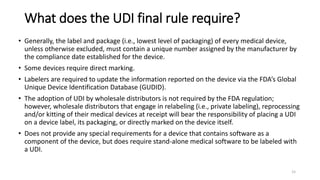 What does the UDI final rule require?
• Generally, the label and package (i.e., lowest level of packaging) of every medical device,
unless otherwise excluded, must contain a unique number assigned by the manufacturer by
the compliance date established for the device.
• Some devices require direct marking.
• Labelers are required to update the information reported on the device via the FDA’s Global
Unique Device Identification Database (GUDID).
• The adoption of UDI by wholesale distributors is not required by the FDA regulation;
however, wholesale distributors that engage in relabeling (i.e., private labeling), reprocessing
and/or kitting of their medical devices at receipt will bear the responsibility of placing a UDI
on a device label, its packaging, or directly marked on the device itself.
• Does not provide any special requirements for a device that contains software as a
component of the device, but does require stand-alone medical software to be labeled with
a UDI.
15
 