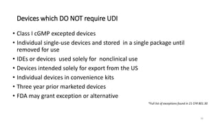 Devices which DO NOT require UDI
• Class I cGMP excepted devices
• Individual single-use devices and stored in a single package until
removed for use
• IDEs or devices used solely for nonclinical use
• Devices intended solely for export from the US
• Individual devices in convenience kits
• Three year prior marketed devices
• FDA may grant exception or alternative
*Full list of exceptions found in 21 CFR 801.30
16
 