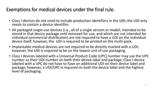 Exemptions for medical devices under the final rule.
• Class I devices do not need to include production identifiers in the UDI; the UDI only
needs to contain a device identifier.
• All packaged single-use devices (i.e., all of a single version or model, intended to be
stored in that device package until removed for use, and which are not intended for
individual commercial distribution) are not required to have a UDI on the individual
device itself; however, the UDI is required to be printed on the multi-pack.
• Implantable medical devices are not required to be directly marked with a UDI;
however, the UDI is required to be on the lowest unit of use packaging.
• Class I devices labeled with a Universal Product Code (UPC) number may use the UPC
number as their UDI number on both their device label and package; Class I device
labeled with a UPC do not have to have an additional UDI on their device label and
package; however, a UDI/UPC is required on both the device label and the highest
level of packaging.
17
 