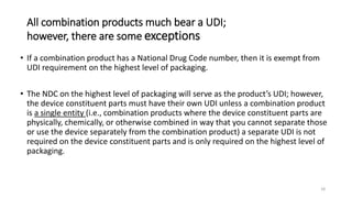 All combination products much bear a UDI;
however, there are some exceptions
• If a combination product has a National Drug Code number, then it is exempt from
UDI requirement on the highest level of packaging.
• The NDC on the highest level of packaging will serve as the product’s UDI; however,
the device constituent parts must have their own UDI unless a combination product
is a single entity (i.e., combination products where the device constituent parts are
physically, chemically, or otherwise combined in way that you cannot separate those
or use the device separately from the combination product) a separate UDI is not
required on the device constituent parts and is only required on the highest level of
packaging.
18
 