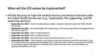When will the UDI system be implemented?
• Initially focusing on high-risk medical devices and devices licensed under
the Public Health Service Act (e.g., implantable, life-supporting, and life
sustaining devices).
• September 24, 2014 - Class III medical device and/or a devices licensed under the Public Health
Service Act
• September 24, 2015 - Any implantable, life supporting, or life sustaining device not designated by
the FDA as Class III
• September 24, 2016 - Class II medical devices
• September 24, 2018 - Class I medical devices
• September 24, 2018 - Any other device not classified into Class I, II, or III
• September 24, 2020 – Class I devices, and devices that have not been classified into Class I, Class
II, or Class III that are required to be labeled with a UDI must bear a UDI as a permanent marking
on the device itself if the device is intended to be used more than once and intended to be
reprocessed before each use.
19
 
