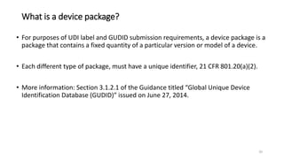 What is a device package?
• For purposes of UDI label and GUDID submission requirements, a device package is a
package that contains a fixed quantity of a particular version or model of a device.
• Each different type of package, must have a unique identifier, 21 CFR 801.20(a)(2).
• More information: Section 3.1.2.1 of the Guidance titled “Global Unique Device
Identification Database (GUDID)” issued on June 27, 2014.
20
 