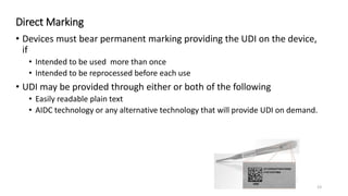 Direct Marking
• Devices must bear permanent marking providing the UDI on the device,
if
• Intended to be used more than once
• Intended to be reprocessed before each use
• UDI may be provided through either or both of the following
• Easily readable plain text
• AIDC technology or any alternative technology that will provide UDI on demand.
23
 