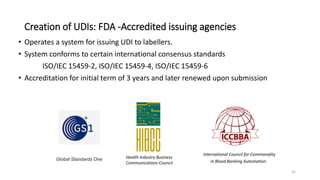 Creation of UDIs: FDA -Accredited issuing agencies
• Operates a system for issuing UDI to labellers.
• System conforms to certain international consensus standards
ISO/IEC 15459-2, ISO/IEC 15459-4, ISO/IEC 15459-6
• Accreditation for initial term of 3 years and later renewed upon submission
25
International Council for Commonality
in Blood Banking Automation.
Health Industry Business
Communications Council
Global Standards One
 