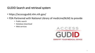 GUDID Search and retrieval system
• https://accessgudid.nlm.nih.gov/
• FDA Partnered with National Library of medicine(NLM) to provide
• Public search
• Database download
• Web services
27
 