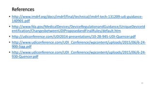 References
• http://www.imdrf.org/docs/imdrf/final/technical/imdrf-tech-131209-udi-guidance-
140901.pdf
• http://www.fda.gov/MedicalDevices/DeviceRegulationandGuidance/UniqueDeviceId
entification/ChangesbetweenUDIProposedandFinalRules/default.htm
• http://udiconference.com/UDI2014-presentations/10-28-945-UDI-Quencer.pdf
• http://www.udiconference.com/UDI_Conference/wpcontent/uploads/2015/06/6-24-
900-Sigg.pdf
• http://www.udiconference.com/UDI_Conference/wpcontent/uploads/2015/06/6-24-
930-Quencer.pdf
30
 