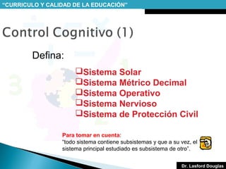 “CURRICULO Y CALIDAD DE LA EDUCACIÓN”

Defina:
Sistema Solar
Sistema Métrico Decimal
Sistema Operativo
Sistema Nervioso
Sistema de Protección Civil
Para tomar en cuenta:
“todo sistema contiene subsistemas y que a su vez, el
sistema principal estudiado es subsistema de otro”.
Dr. Lasford Douglas

 
