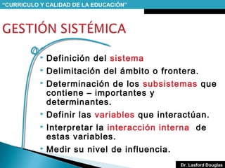 “CURRICULO Y CALIDAD DE LA EDUCACIÓN”



Definición del sistema



Delimitación del ámbito o frontera.



Determinación de los subsistemas que
contiene – importantes y
determinantes.



Definir las variables que interactúan.



Interpretar la interacción interna de
estas variables.



Medir su nivel de influencia.
Dr. Lasford Douglas

 