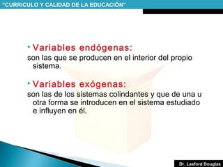 “CURRICULO Y CALIDAD DE LA EDUCACIÓN”

 Variables

endógenas:

 Variables

exógenas:

son las que se producen en el interior del propio
sistema.
son las de los sistemas colindantes y que de una u
otra forma se introducen en el sistema estudiado
e influyen en él.

Dr. Lasford Douglas

 
