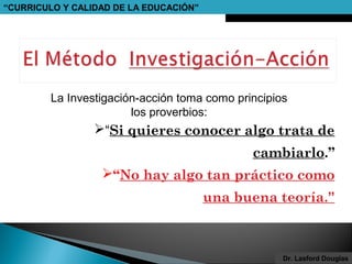 “CURRICULO Y CALIDAD DE LA EDUCACIÓN”

La Investigación-acción toma como principios
los proverbios:

“Si quieres conocer algo trata de
cambiarlo.”
“No hay algo tan práctico como
una buena teoría.”

Dr. Lasford Douglas

 