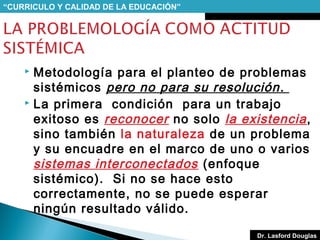 “CURRICULO Y CALIDAD DE LA EDUCACIÓN”

Metodología para el planteo de problemas
sistémicos pero no para su resolución .
 La primera condición para un trabajo
exitoso es reconocer no solo la existencia ,
sino también la naturaleza de un problema
y su encuadre en el marco de uno o varios
sistemas interconectados (enfoque
sistémico). Si no se hace esto
correctamente, no se puede esperar
ningún resultado válido.


Dr. Lasford Douglas

 