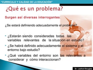 “CURRICULO Y CALIDAD DE LA EDUCACIÓN”

Surgen así diversas interrogantes :
¿Se estará definiendo adecuadamente el problema?


¿Estarán siendo consideradas todas las
variables relevantes de la situación en estudio?



¿Se habrá definido adecuadamente el sistema y el
entorno bajo estudio?



¿Qué variables del entorno son las relevantes a
considerar y cómo interaccionan?
Dr. Lasford Douglas

 