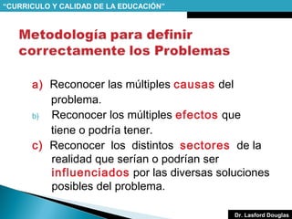 “CURRICULO Y CALIDAD DE LA EDUCACIÓN”

a) Reconocer las múltiples causas del
problema.
b)
Reconocer los múltiples efectos que
tiene o podría tener.
c) Reconocer los distintos sectores de la
realidad que serían o podrían ser
influenciados por las diversas soluciones
posibles del problema.
Dr. Lasford Douglas

 