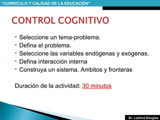 “CURRICULO Y CALIDAD DE LA EDUCACIÓN”

Seleccione un tema-problema.
 Defina el problema.
 Seleccione las variables endógenas y exógenas.
 Defina interacción interna
 Construya un sistema. Ambitos y fronteras


Duración de la actividad: 30 minutos

Dr. Lasford Douglas

 