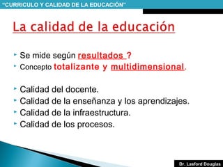 “CURRICULO Y CALIDAD DE LA EDUCACIÓN”




Se mide según resultados ?
Concepto totalizante y multidimensional.

Calidad del docente.
 Calidad de la enseñanza y los aprendizajes.
 Calidad de la infraestructura.
 Calidad de los procesos.


Dr. Lasford Douglas

 