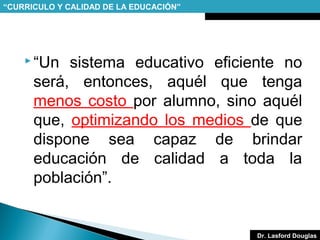 “CURRICULO Y CALIDAD DE LA EDUCACIÓN”

 “Un

sistema educativo eficiente no
será, entonces, aquél que tenga
menos costo por alumno, sino aquél
que, optimizando los medios de que
dispone sea capaz de brindar
educación de calidad a toda la
población”.

Dr. Lasford Douglas

 