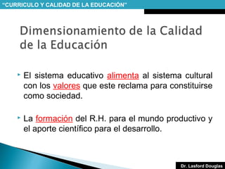 “CURRICULO Y CALIDAD DE LA EDUCACIÓN”



El sistema educativo alimenta al sistema cultural
con los valores que este reclama para constituirse
como sociedad.



La formación del R.H. para el mundo productivo y
el aporte científico para el desarrollo.

Dr. Lasford Douglas

 