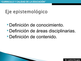 “CURRICULO Y CALIDAD DE LA EDUCACIÓN”

 Definición

de conocimiento.
 Definición de áreas disciplinarias.
 Definición de contenido.

Dr. Lasford Douglas

 