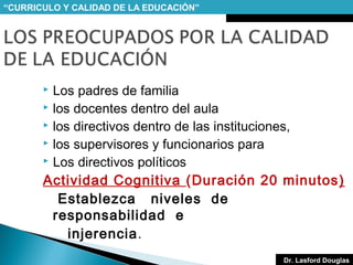“CURRICULO Y CALIDAD DE LA EDUCACIÓN”

Los padres de familia
 los docentes dentro del aula
 los directivos dentro de las instituciones,
 los supervisores y funcionarios para
 Los directivos políticos
Actividad Cognitiva (Duración 20 minutos )
Establezca niveles de
responsabilidad e
injerencia.


Dr. Lasford Douglas

 