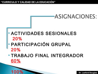“CURRICULO Y CALIDAD DE LA EDUCACIÓN”

 ACTIVIDADES

SESIONALES

20%
 PARTICIPACIÓN GRUPAL
20%
 TRABAJO FINAL INTEGRADOR
60%
100%

Dr. Lasford Douglas

 