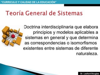 “CURRICULO Y CALIDAD DE LA EDUCACIÓN”

Doctrina interdisciplinaria que elabora
principios y modelos aplicables a
sistemas en general y que determina
las correspondencias o isomorfismos
existentes entre sistemas de diferente
naturaleza.

Dr. Lasford Douglas

 