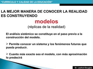 “CURRICULO Y CALIDAD DE LA EDUCACIÓN”

LA MEJOR MANERA DE CONOCER LA REALIDAD
ES CONSTRUYENDO

modelos
(réplicas de la realidad)
El análisis sistémico se constituye en el paso previo a la
construcción del modelo.
 Permite conocer un sistema y los fenómenos futuros que
pueda producir.
 Cuanto más exacto sea el modelo, con más aproximación
lo predecirá

Dr. Lasford Douglas

 