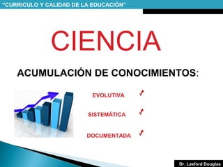 “CURRICULO Y CALIDAD DE LA EDUCACIÓN”

CIENCIA
ACUMULACIÓN DE CONOCIMIENTOS:
EVOLUTIVA
SISTEMÁTICA

DOCUMENTADA

Dr. Lasford Douglas

 
