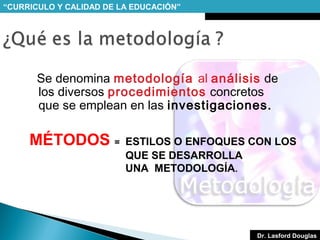 “CURRICULO Y CALIDAD DE LA EDUCACIÓN”

Se denomina metodología al análisis de
los diversos procedimientos concretos
que se emplean en las investigaciones.

MÉTODOS =

ESTILOS O ENFOQUES CON LOS
QUE SE DESARROLLA
UNA METODOLOGÍA.

Dr. Lasford Douglas

 