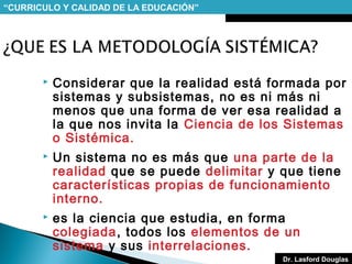 “CURRICULO Y CALIDAD DE LA EDUCACIÓN”



Considerar que la realidad está formada por
sistemas y subsistemas, no es ni más ni
menos que una forma de ver esa realidad a
la que nos invita la Ciencia de los Sistemas
o Sistémica.



Un sistema no es más que una parte de la
realidad que se puede delimitar y que tiene
características propias de funcionamiento
interno.



es la ciencia que estudia, en forma
colegiada, todos los elementos de un
sistema y sus interrelaciones.
Dr. Lasford Douglas

 