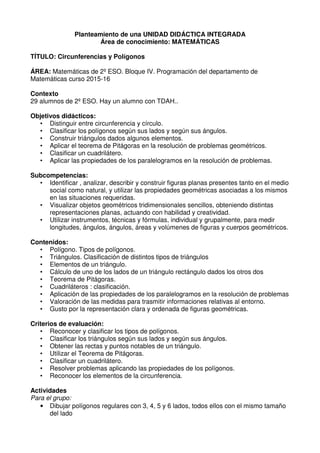 Planteamiento de una UNIDAD DIDÁCTICA INTEGRADA
Área de conocimiento: MATEMÁTICAS
TÍTULO: Circunferencias y Polígonos
ÁREA: Matemáticas de 2º ESO. Bloque IV. Programación del departamento de
Matemáticas curso 2015-16
Contexto
29 alumnos de 2º ESO. Hay un alumno con TDAH..
Objetivos didácticos:
• Distinguir entre circunferencia y círculo.
• Clasificar los polígonos según sus lados y según sus ángulos.
• Construir triángulos dados algunos elementos.
• Aplicar el teorema de Pitágoras en la resolución de problemas geométricos.
• Clasificar un cuadrilátero.
• Aplicar las propiedades de los paralelogramos en la resolución de problemas.
Subcompetencias:
• Identificar , analizar, describir y construir figuras planas presentes tanto en el medio
social como natural, y utilizar las propiedades geométricas asociadas a los mismos
en las situaciones requeridas.
• Visualizar objetos geométricos tridimensionales sencillos, obteniendo distintas
representaciones planas, actuando con habilidad y creatividad.
• Utilizar instrumentos, técnicas y fórmulas, individual y grupalmente, para medir
longitudes, ángulos, ángulos, áreas y volúmenes de figuras y cuerpos geométricos.
Contenidos:
• Polígono. Tipos de polígonos.
• Triángulos. Clasificación de distintos tipos de triángulos
• Elementos de un triángulo.
• Cálculo de uno de los lados de un triángulo rectángulo dados los otros dos
• Teorema de Pitágoras.
• Cuadriláteros : clasificación.
• Aplicación de las propiedades de los paralelogramos en la resolución de problemas
• Valoración de las medidas para trasmitir informaciones relativas al entorno.
• Gusto por la representación clara y ordenada de figuras geométricas.
Criterios de evaluación:
• Reconocer y clasificar los tipos de polígonos.
• Clasificar los triángulos según sus lados y según sus ángulos.
• Obtener las rectas y puntos notables de un triángulo.
• Utilizar el Teorema de Pitágoras.
• Clasificar un cuadrilátero.
• Resolver problemas aplicando las propiedades de los polígonos.
• Reconocer los elementos de la circunferencia.
Actividades
Para el grupo:
• Dibujar polígonos regulares con 3, 4, 5 y 6 lados, todos ellos con el mismo tamaño
del lado
 