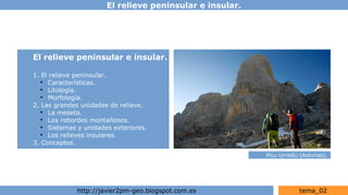 El relieve peninsular e insular.
http://javier2pm-geo.blogspot.com.es tema_02
El relieve peninsular e insular.
1. El relieve peninsular.
●
Características.
●
Litología.
●
Morfología.
2. Las grandes unidades de relieve.
●
La meseta.
●
Los rebordes montañosos.
●
Sistemas y unidades exteriores.
●
Los relieves insulares.
3. Conceptos.
Picu Urriellu (Asturias).
 