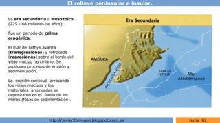 El relieve peninsular e insular.
http://javier2pm-geo.blogspot.com.es tema_02
La era secundaria o Mesozoico
(225 - 68 millones de años).
Fue un periodo de calma
orogénica.
El mar de Tethys avanza
(transgresiones) y retrocede
(regresiones) sobre el borde del
viejo macizo herciniano. Se
producen procesos de erosión y
sedimentación.
La erosión continuó arrasando
los viejos macizos y los
materiales arrancados se
depositaron en el fondo de los
mares (fosas de sedimentación).
 