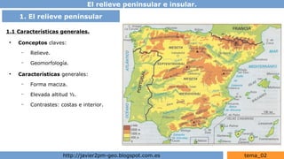El relieve peninsular e insular.
http://javier2pm-geo.blogspot.com.es tema_02
1.1 Características generales.
●
Conceptos claves:
– Relieve.
– Geomorfología.
●
Características generales:
– Forma maciza.
– Elevada altitud ½.
– Contrastes: costas e interior.
1. El relieve peninsular
 
