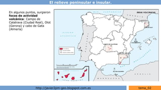 El relieve peninsular e insular.
http://javier2pm-geo.blogspot.com.es tema_02
En algunos puntos, surgieron
focos de actividad
volcánica: Campo de
Calatrava (Ciudad Real), Olot
(Gerona) y cabo de Gata
(Almería)
 