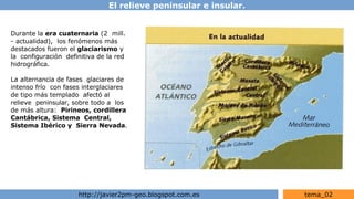 El relieve peninsular e insular.
http://javier2pm-geo.blogspot.com.es tema_02
Durante la era cuaternaria (2 mill.
- actualidad), los fenómenos más
destacados fueron el glaciarismo y
la configuración definitiva de la red
hidrográfica.
La alternancia de fases glaciares de
intenso frío con fases interglaciares
de tipo más templado afectó al
relieve peninsular, sobre todo a los
de más altura: Pirineos, cordillera
Cantábrica, Sistema Central,
Sistema Ibérico y Sierra Nevada.
 