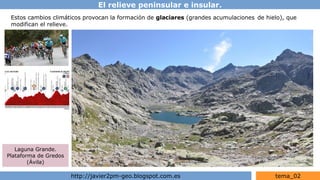El relieve peninsular e insular.
http://javier2pm-geo.blogspot.com.es tema_02
Estos cambios climáticos provocan la formación de glaciares (grandes acumulaciones de hielo), que
modifican el relieve.
Laguna Grande.
Plataforma de Gredos
(Ávila)
 