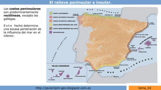 El relieve peninsular e insular.
http://javier2pm-geo.blogspot.com.es tema_02
Las costas peninsulares
son predominantemente
rectilíneas, excepto las
gallegas.
E s t e hecho determina
una escasa penetración de
la influencia del mar en el
interior.
 