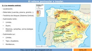 El relieve peninsular e insular.
http://javier2pm-geo.blogspot.com.es tema_02
2.1 La meseta central.
- Localización.
- Materiales (cuarcita, pizarra, granito…).
- Tectónica de bloques (Sistema Central).
- Submeseta norte:
●
Límites.
●
Duero.
●
Páramos, campiñas, cerros testigos
(oteros)
- Submeseta sur:
●
Límites.
●
Tajo y Guadiana.
●
Penillanura.
 