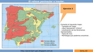 El relieve peninsular e insular.
http://javier2pm-geo.blogspot.com.es tema_02
Ejercicio 2
Comenta el siguiente mapa:
- Tipología de mapa.
- ¿Qué representa? ¿Cómo?
- Localización de los fenómenos
representados.
- Tipos de roca.
- Morfología que podemos encontrar.
 