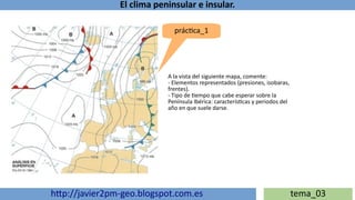 El clima peninsular e insular.
http://javier2pm-geo.blogspot.com.es tema_03
práctica_1
A la vista del siguiente mapa, comente:
- Elementos representados (presiones, isobaras,
frentes).
- Tipo de tiempo que cabe esperar sobre la
Península Ibérica: características y periodos del
año en que suele darse.
 
