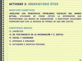 Actividad 2: observatorio ético
OBJETIVOS DIDÁCTICOS:
•Analizar los principales problemas sociales del mundo
actual, utilizando de forma crítica la información que
proporcionan los medios de comunicación e identificar soluciones
comprometidas con la defensa de formas de vida más justas.

Competencia básicas:
•C. lingüística
•C. de tratamiento de la información y C. digital
•C. social y ciudadana
•C. Aprender a aprender
•C. Autonomía e iniciativa personal




                                                              15
 