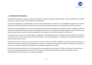 12
5.- ESTRATEGIAS METODOLÓGICAS:
Las actividades propuestas se realizan en grupos cooperativos. Los alumnos trabajan y aprenden juntos, tratan de completar las actividades
propuestas y entregar un dossier al final del proceso de aprendizaje.
Se combina el aprendizaje por descubrimiento, a través de la búsqueda guiada por internet, con una metodología más expositiva con el fin de
garantizar la adquisición de aquellos contenidos, de corte conceptual, que pensamos requieren una “explicación” por parte de la maestra.
Al estructurar la interdependencia social de forma cooperativa, garantizamos el desarrollo de la competencia social y ciudadana, a través del
ejercicio de las destrezas propias de este tipo de aprendizaje como pueden ser: tomar decisiones conjuntas, exponer el propio punto de vista y
respetar el ajeno, llegar a acuerdos, aprender a depender del otro, dialogar, resolver constructivamente los conflictos, etc.
Cuando incluimos el uso de las nuevas tecnología, nos aseguramos no sólo del desarrollo de la competencia digital sino, también, introducimos
un elemento muy motivador para nuestro alumnado. Acercamos la situación de aprendizaje a la realidad de los estudiantes, muy alejada en
nuestros días de la tiza y la pizarra.
Asimismo, otro recurso material con el que contamos en el aula, son libros de consulta, cuadernillos y recursos extraídos de internet. Los
materiales los utilizamos, sobre todo, en la intervención de carácter más expositivo. Los estudiantes completan la información del docente con
el manual y a través de la realización oral de algunas de las actividades propuestas en el mismo.
El estudiante, durante todas las sesiones asume un papel activo y protagonista en su aprendizaje. Se implica en el proceso y trata de alcanzar,
junto con sus compañeros de equipo, una serie de metas comunes. En todo momento conoce los objetivos que persigue, las tareas
encomendadas y la forma en la que se va a evaluar su aprendizaje.
 