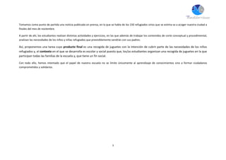 3
Tomamos como punto de partida una noticia publicada en prensa, en la que se habla de los 150 refugiados sirios que se estima va a acoger nuestra ciudad a
finales del mes de noviembre.
A partir de ahí, los estudiantes realizan distintas actividades y ejercicios, en las que además de trabajar los contenidos de corte conceptual y procedimental,
analizan las necesidades de los niños y niñas refugiados que previsiblemente vendrán con sus padres.
Así, proponemos una tarea cuyo producto final es una recogida de juguetes con la intención de cubrir parte de las necesidades de los niños
refugiados y, el contexto en el que se desarrolla es escolar y social puesto que, los/as estudiantes organizan una recogida de juguetes en la que
participan todas las familias de la escuela y, que tiene un fin social.
Con todo ello, hemos intentado que el papel de nuestra escuela no se limite únicamente al aprendizaje de conocimientos sino a formar ciudadanos
comprometidos y solidarios.
 